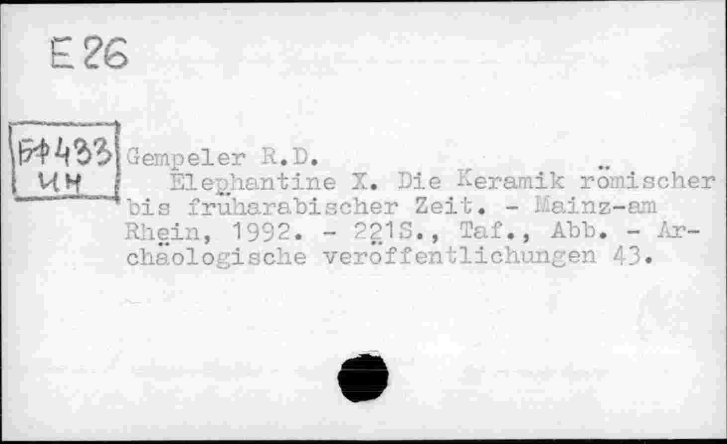 ﻿и ьъъ Gempeler R.D.
ЧИ Elephantine X. Die Keramik römischer
1 bis fruharabischer Zeit. - Mainz-am
Rhein, 1992. - 221S., Taf., Abb. - Archäologische Veröffentlichungen 43»